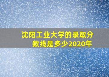 沈阳工业大学的录取分数线是多少2020年