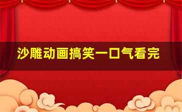 沙雕动画搞笑一口气看完