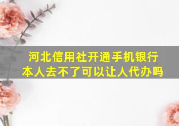 河北信用社开通手机银行本人去不了可以让人代办吗