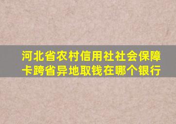 河北省农村信用社社会保障卡跨省异地取钱在哪个银行