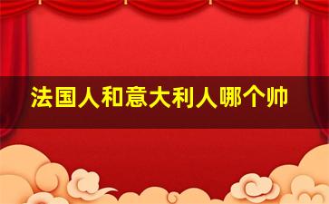 法国人和意大利人哪个帅