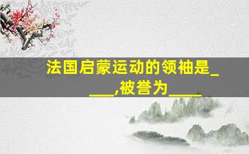 法国启蒙运动的领袖是____,被誉为____