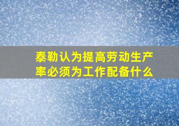 泰勒认为提高劳动生产率必须为工作配备什么