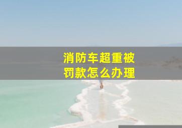 消防车超重被罚款怎么办理