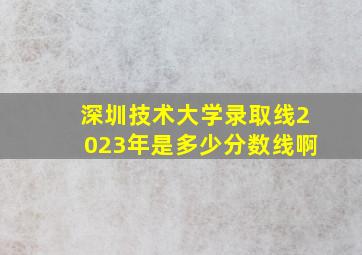 深圳技术大学录取线2023年是多少分数线啊