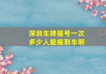 深圳车牌摇号一次多少人能摇到车啊