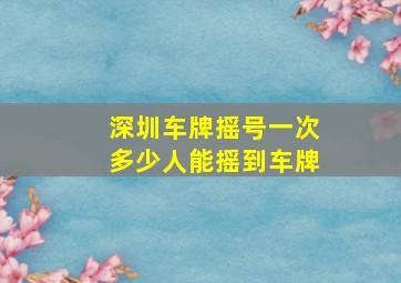 深圳车牌摇号一次多少人能摇到车牌