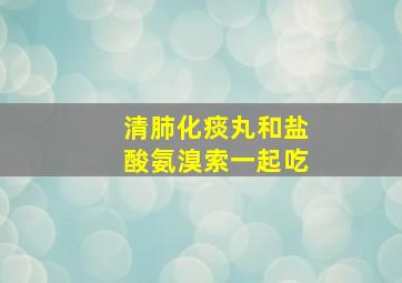 清肺化痰丸和盐酸氨溴索一起吃