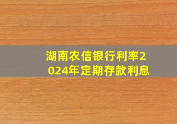 湖南农信银行利率2024年定期存款利息