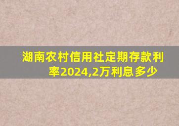 湖南农村信用社定期存款利率2024,2万利息多少