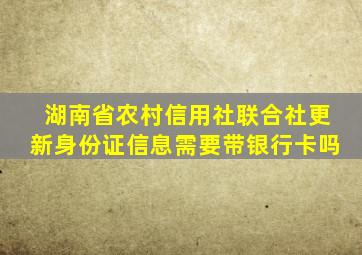 湖南省农村信用社联合社更新身份证信息需要带银行卡吗