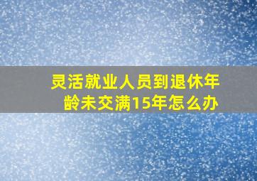 灵活就业人员到退休年龄未交满15年怎么办