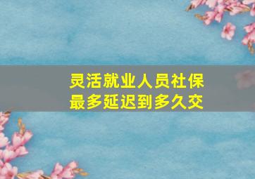 灵活就业人员社保最多延迟到多久交