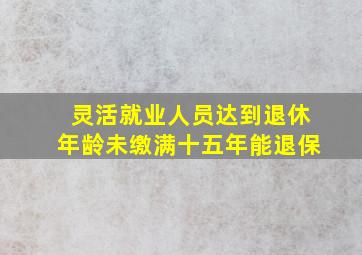 灵活就业人员达到退休年龄未缴满十五年能退保