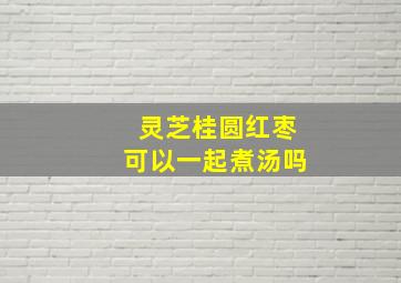 灵芝桂圆红枣可以一起煮汤吗