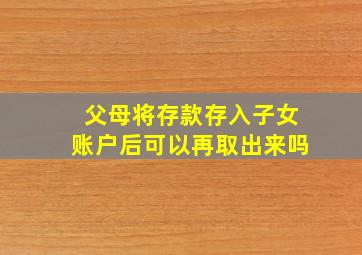 父母将存款存入子女账户后可以再取出来吗