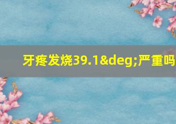 牙疼发烧39.1°严重吗