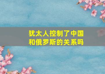 犹太人控制了中国和俄罗斯的关系吗