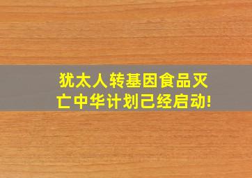 犹太人转基因食品灭亡中华计划己经启动!