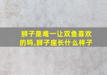 狮子是唯一让双鱼喜欢的吗,狮子座长什么样子