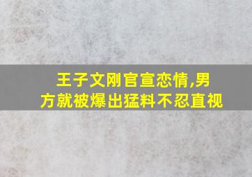 王子文刚官宣恋情,男方就被爆出猛料不忍直视