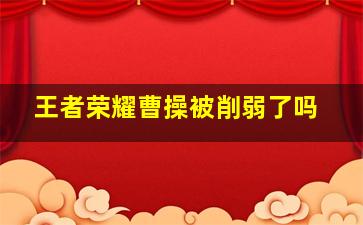 王者荣耀曹操被削弱了吗