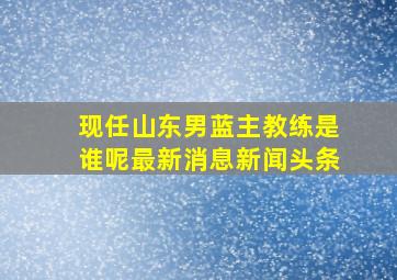 现任山东男蓝主教练是谁呢最新消息新闻头条