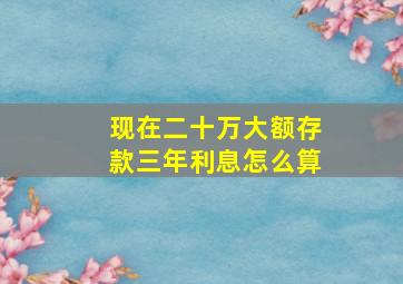 现在二十万大额存款三年利息怎么算