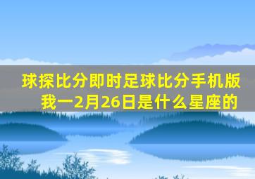 球探比分即时足球比分手机版我一2月26日是什么星座的