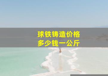 球铁铸造价格多少钱一公斤