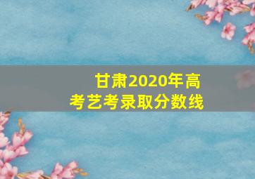 甘肃2020年高考艺考录取分数线