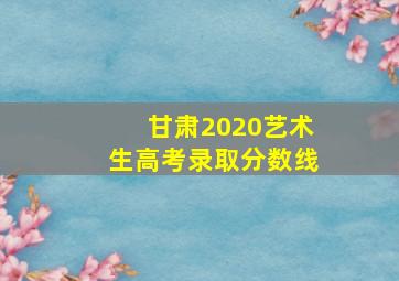 甘肃2020艺术生高考录取分数线