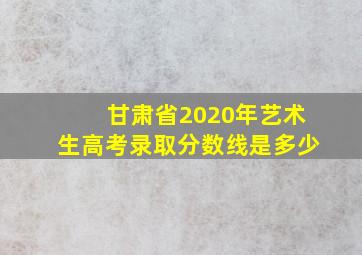 甘肃省2020年艺术生高考录取分数线是多少