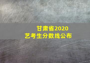 甘肃省2020艺考生分数线公布