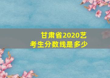 甘肃省2020艺考生分数线是多少