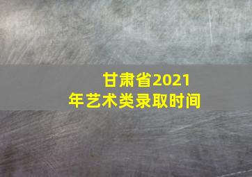 甘肃省2021年艺术类录取时间