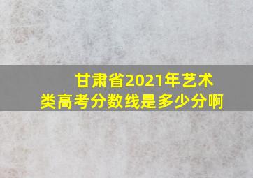 甘肃省2021年艺术类高考分数线是多少分啊