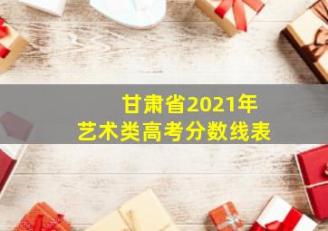 甘肃省2021年艺术类高考分数线表