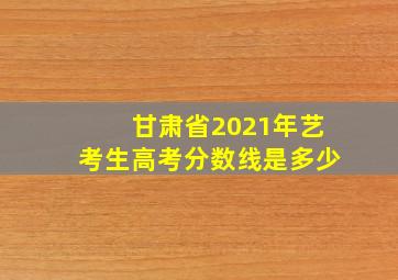 甘肃省2021年艺考生高考分数线是多少