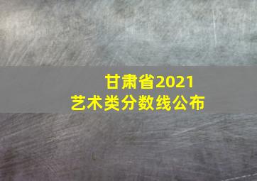 甘肃省2021艺术类分数线公布