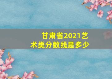 甘肃省2021艺术类分数线是多少