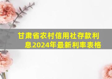 甘肃省农村信用社存款利息2024年最新利率表格