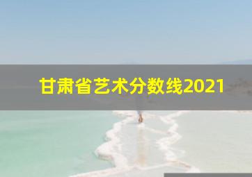 甘肃省艺术分数线2021