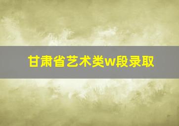 甘肃省艺术类w段录取