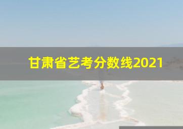 甘肃省艺考分数线2021