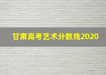 甘肃高考艺术分数线2020