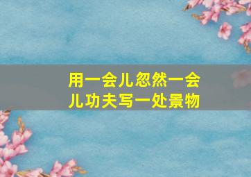 用一会儿忽然一会儿功夫写一处景物