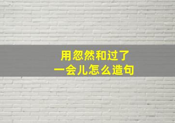 用忽然和过了一会儿怎么造句