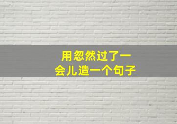 用忽然过了一会儿造一个句子