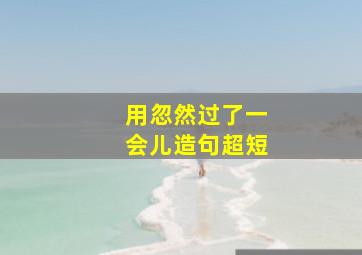 用忽然过了一会儿造句超短